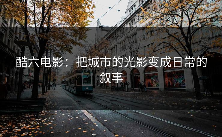 酷六电影:把城市的光影变成日常的叙事 酷六电影:把城市的光影变成日常的叙事