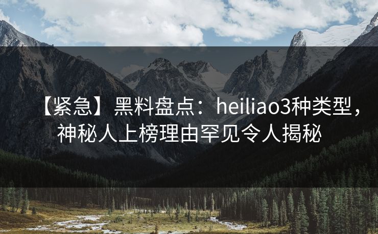 【紧急】黑料盘点：heiliao3种类型，神秘人上榜理由罕见令人揭秘