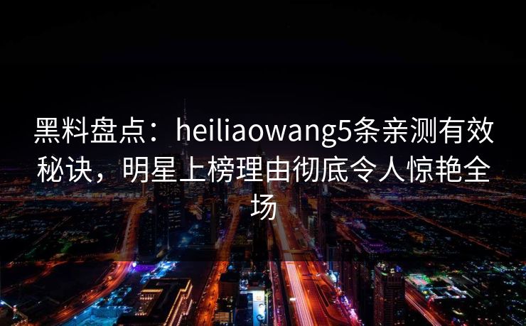 黑料盘点：heiliaowang5条亲测有效秘诀，明星上榜理由彻底令人惊艳全场