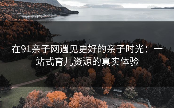 在91亲子网遇见更好的亲子时光：一站式育儿资源的真实体验
