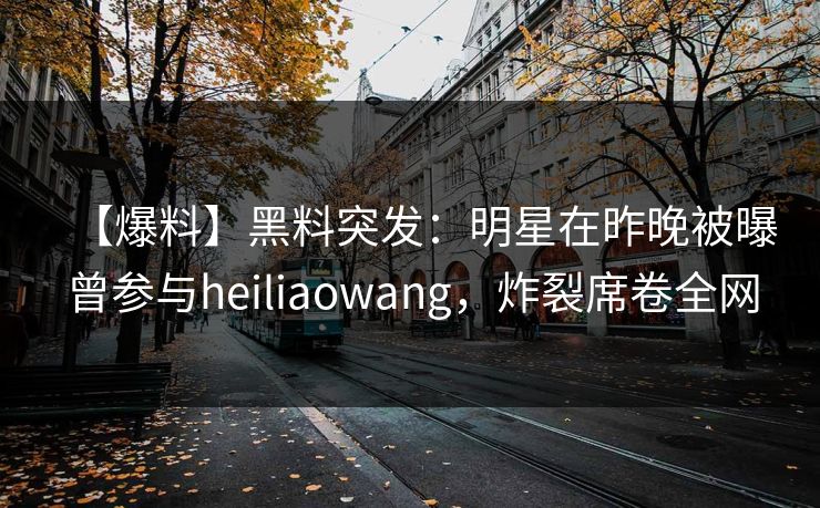 【爆料】黑料突发：明星在昨晚被曝曾参与heiliaowang，炸裂席卷全网