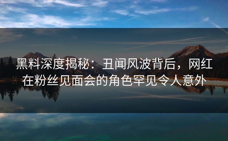 黑料深度揭秘：丑闻风波背后，网红在粉丝见面会的角色罕见令人意外