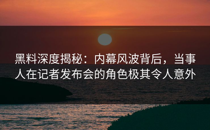 黑料深度揭秘：内幕风波背后，当事人在记者发布会的角色极其令人意外