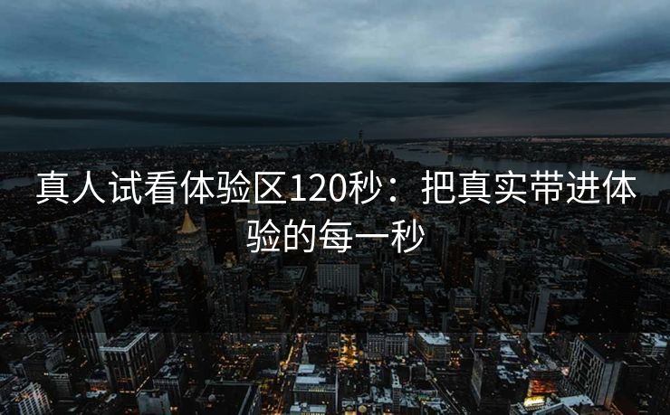 真人试看体验区120秒：把真实带进体验的每一秒
