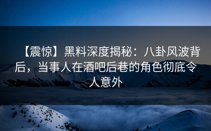 【震惊】黑料深度揭秘：八卦风波背后，当事人在酒吧后巷的角色彻底令人意外