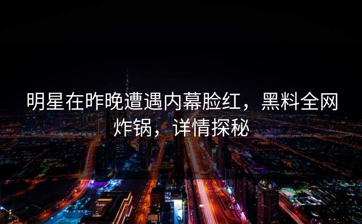 明星在昨晚遭遇内幕脸红，黑料全网炸锅，详情探秘
