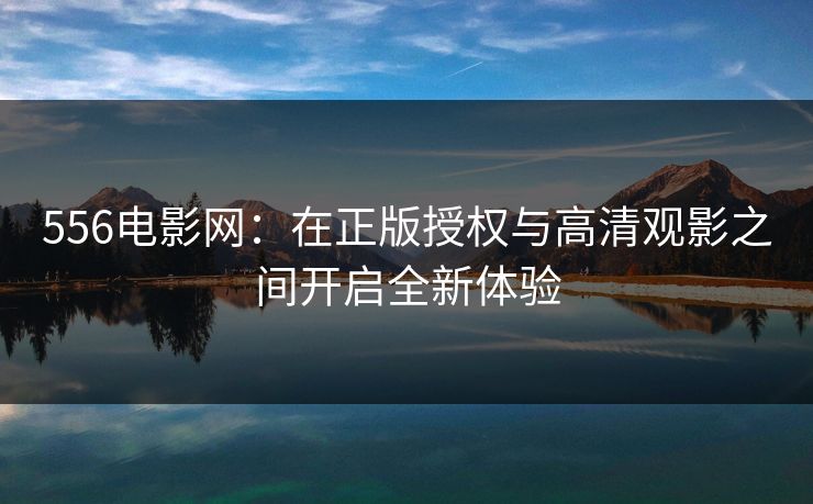 556电影网：在正版授权与高清观影之间开启全新体验