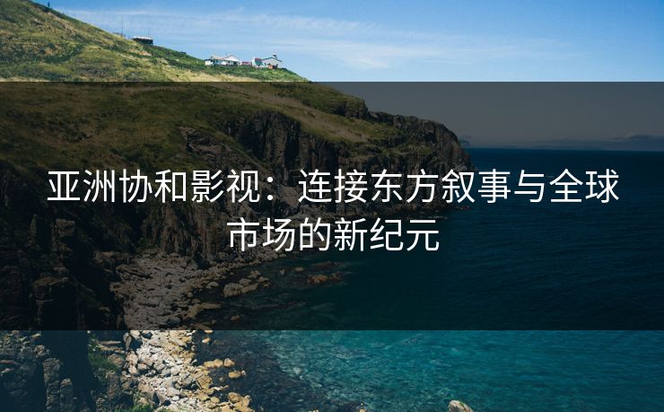 亚洲协和影视:连接东方叙事与全球市场的新纪元 亚洲协和影视:连接东方叙事与全球市场的新纪元
