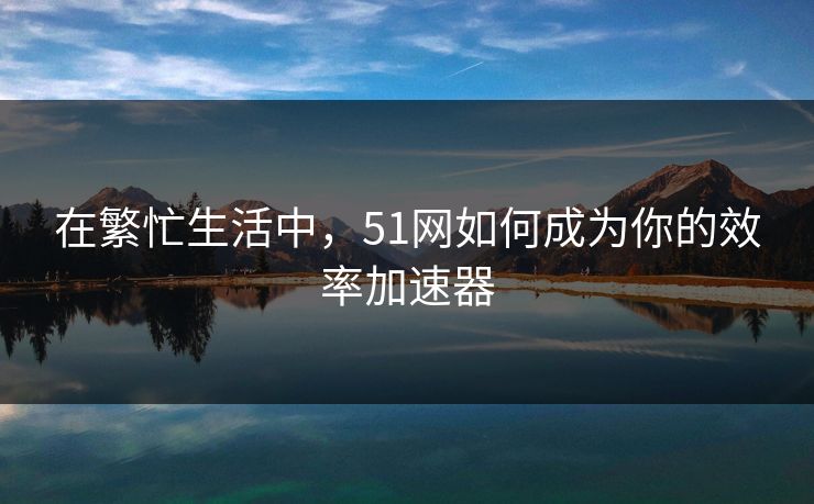 在繁忙生活中,51网如何成为你的效率加速器 在繁忙生活中,51网如何成为你的效率加速器