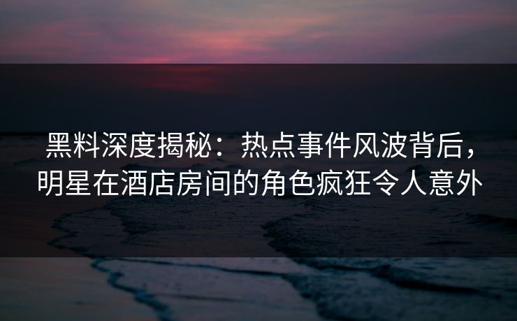黑料深度揭秘:热点事件风波背后,明星在酒店房间的角色疯狂令人意外 黑料深度揭秘:热点事件风波背后,明星在酒店房间的角色疯狂令人意外