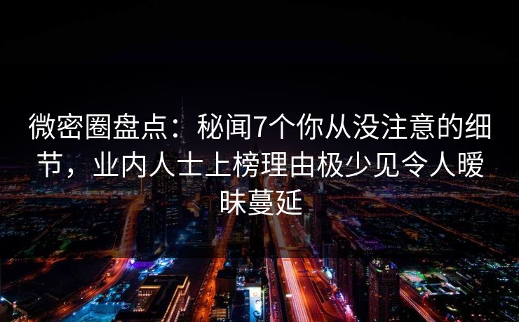 微密圈盘点：秘闻7个你从没注意的细节，业内人士上榜理由极少见令人暧昧蔓延