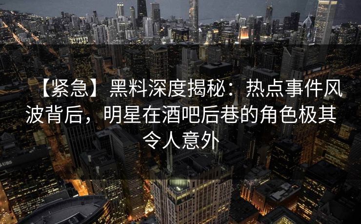 【紧急】黑料深度揭秘：热点事件风波背后，明星在酒吧后巷的角色极其令人意外