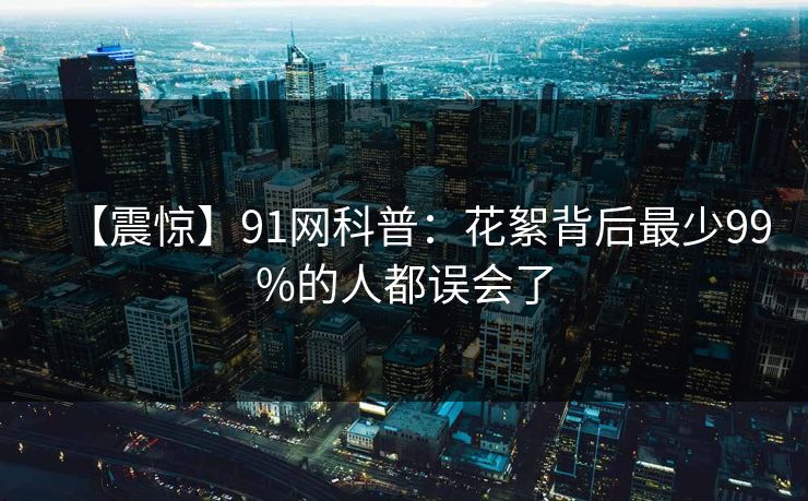 【震惊】91网科普：花絮背后最少99%的人都误会了