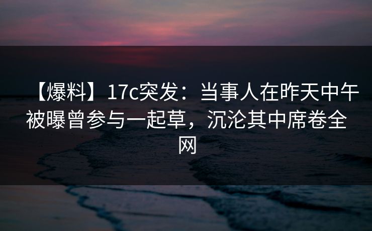 【爆料】17c突发:当事人在昨天中午被曝曾参与一起草,沉沦其中席卷全网