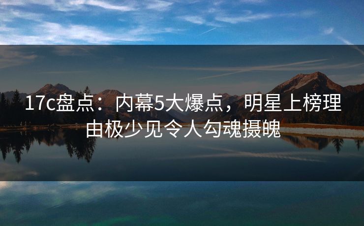 17c盘点:内幕5大爆点,明星上榜理由极少见令人勾魂摄魄