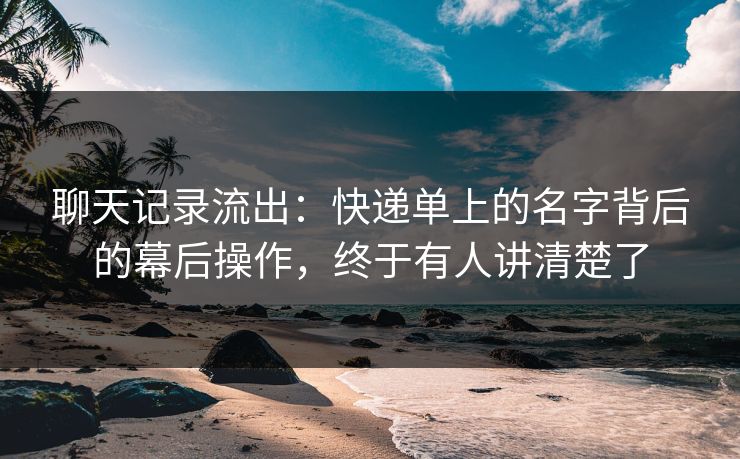 聊天记录流出:快递单上的名字背后的幕后操作,终于有人讲清楚了