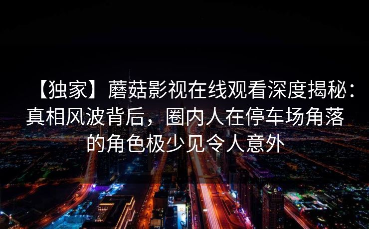 【独家】蘑菇影视在线观看深度揭秘：真相风波背后，圈内人在停车场角落的角色极少见令人意外