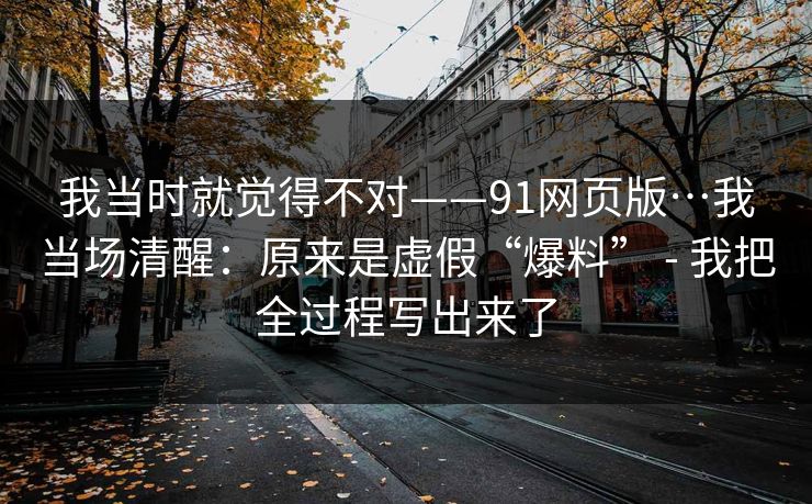 我当时就觉得不对——91网页版…我当场清醒：原来是虚假“爆料” - 我把全过程写出来了