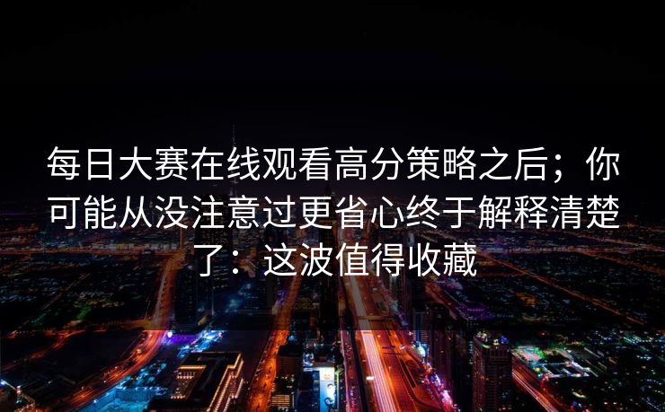 每日大赛在线观看高分策略之后;你可能从没注意过更省心终于解释清楚了:这波值得收藏 每日大赛在线观看高分策略之后;你可能从没注意过更省心终于解释清楚了:这波值得收藏