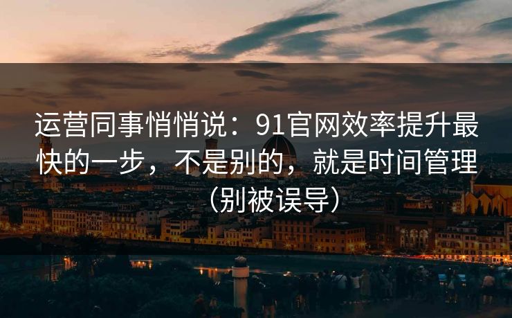 运营同事悄悄说：91官网效率提升最快的一步，不是别的，就是时间管理（别被误导）