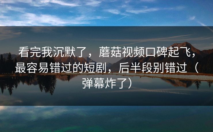 看完我沉默了，蘑菇视频口碑起飞，最容易错过的短剧，后半段别错过（弹幕炸了）