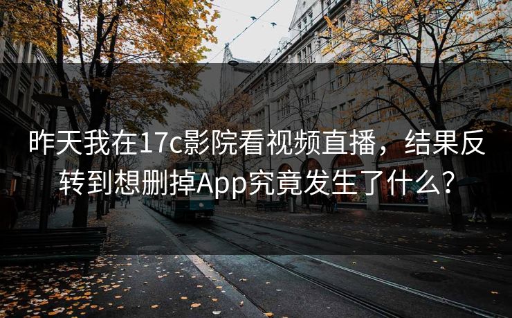 昨天我在17c影院看视频直播，结果反转到想删掉App究竟发生了什么？