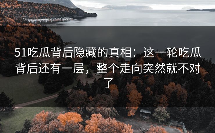 51吃瓜背后隐藏的真相：这一轮吃瓜背后还有一层，整个走向突然就不对了