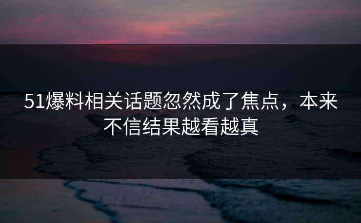 51爆料相关话题忽然成了焦点，本来不信结果越看越真