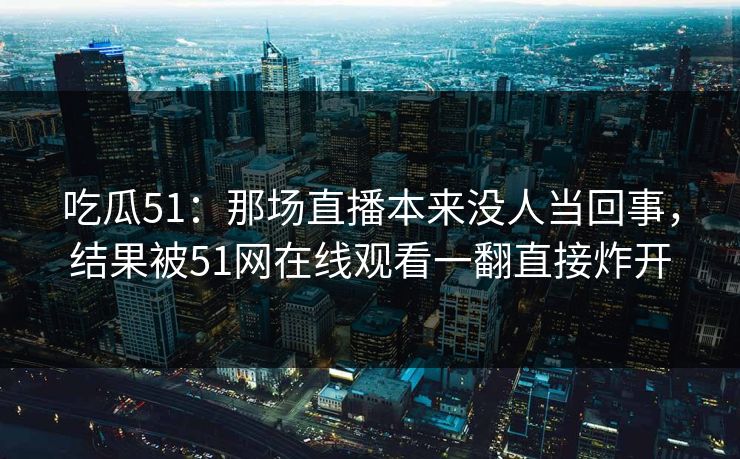 吃瓜51：那场直播本来没人当回事，结果被51网在线观看一翻直接炸开
