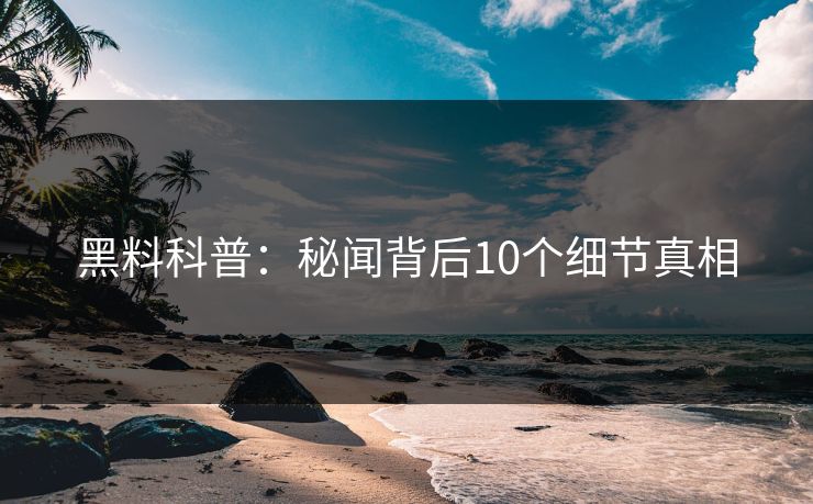 黑料科普:秘闻背后10个细节真相 黑料科普:秘闻背后10个细节真相