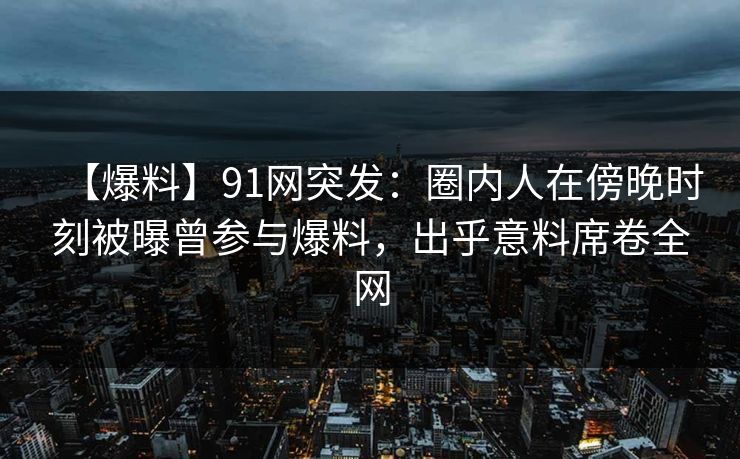 【爆料】91网突发:圈内人在傍晚时刻被曝曾参与爆料,出乎意料席卷全网 【爆料】91网突发:圈内人在傍晚时刻被曝曾参与爆料,出乎意料席卷全网